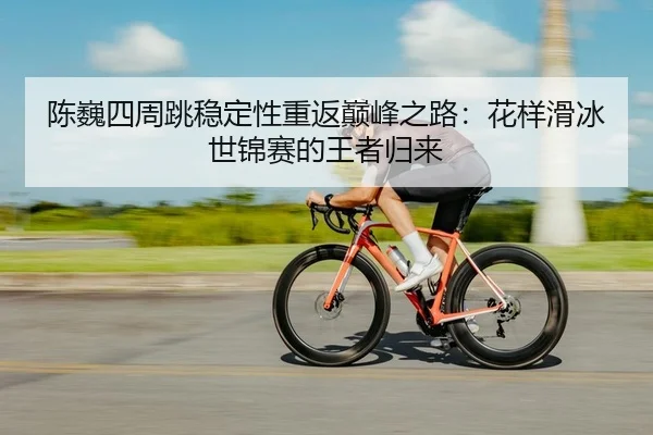 陈巍四周跳稳定性重返巅峰之路：花样滑冰世锦赛的王者归来